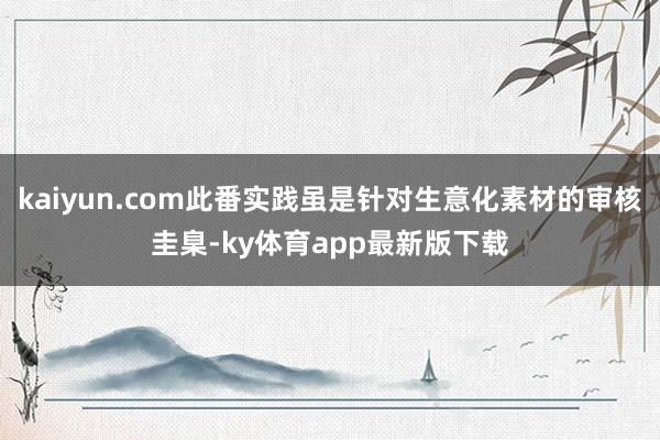 kaiyun.com此番实践虽是针对生意化素材的审核圭臬-ky体育app最新版下载