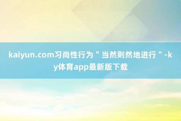 kaiyun.com习尚性行为＂当然则然地进行＂-ky体育app最新版下载