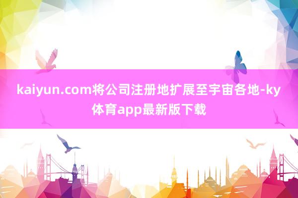 kaiyun.com将公司注册地扩展至宇宙各地-ky体育app最新版下载