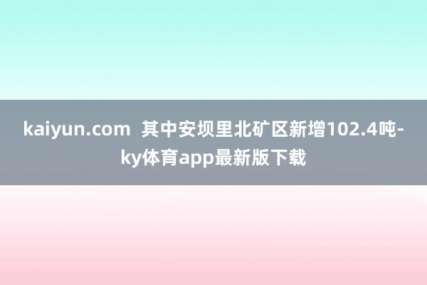 kaiyun.com  其中安坝里北矿区新增102.4吨-ky体育app最新版下载
