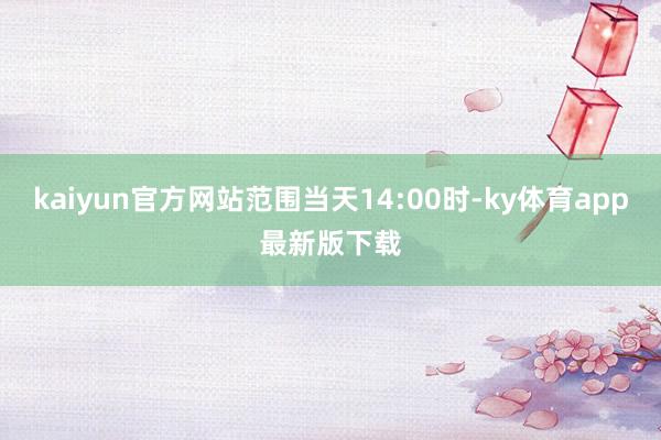 kaiyun官方网站范围当天14:00时-ky体育app最新版下载