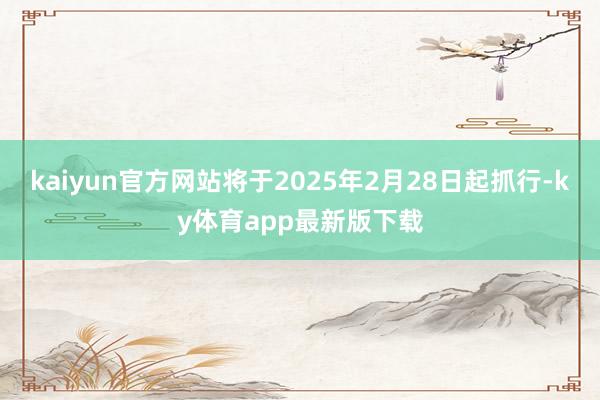 kaiyun官方网站将于2025年2月28日起抓行-ky体育app最新版下载