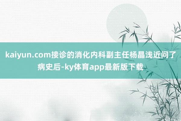 kaiyun.com接诊的消化内科副主任杨晶浅近问了病史后-ky体育app最新版下载