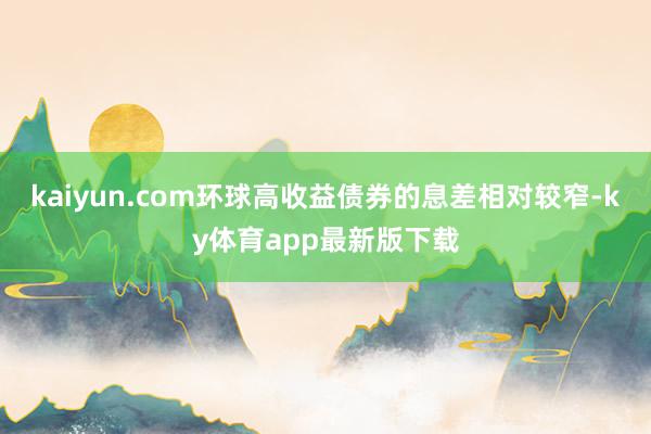 kaiyun.com环球高收益债券的息差相对较窄-ky体育app最新版下载