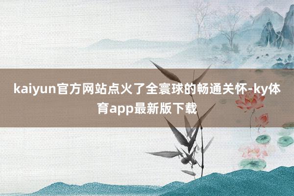 kaiyun官方网站点火了全寰球的畅通关怀-ky体育app最新版下载