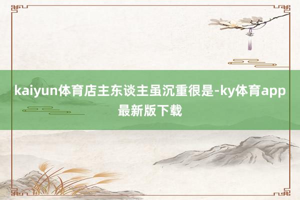 kaiyun体育店主东谈主虽沉重很是-ky体育app最新版下载