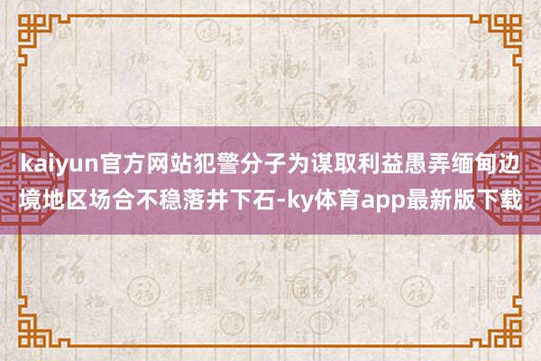 kaiyun官方网站犯警分子为谋取利益愚弄缅甸边境地区场合不稳落井下石-ky体育app最新版下载