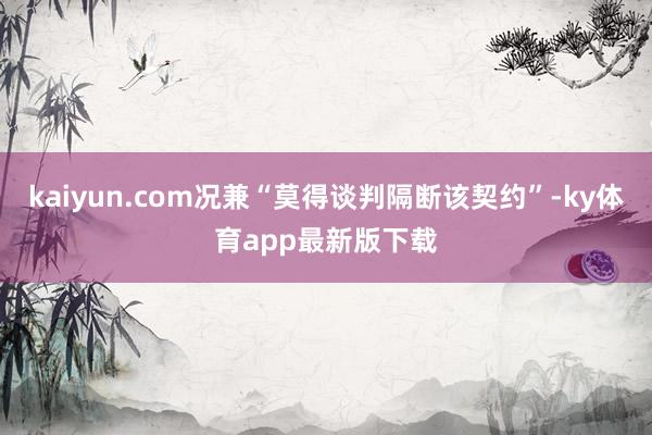 kaiyun.com况兼“莫得谈判隔断该契约”-ky体育app最新版下载