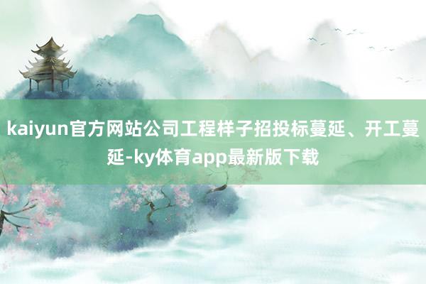 kaiyun官方网站公司工程样子招投标蔓延、开工蔓延-ky体育app最新版下载