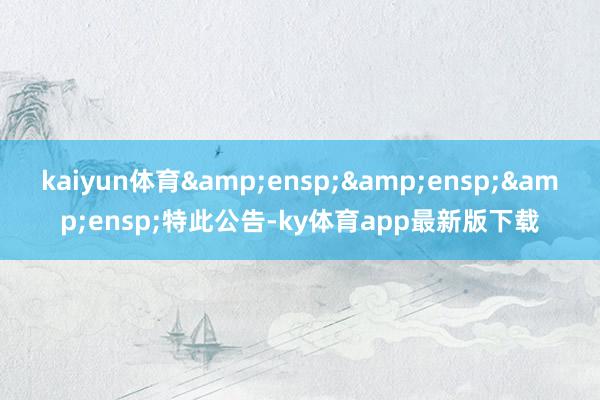 kaiyun体育&ensp;&ensp;&ensp;特此公告-ky体育app最新版下载
