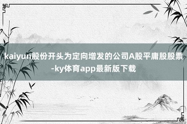 kaiyun股份开头为定向增发的公司A股平庸股股票-ky体育app最新版下载