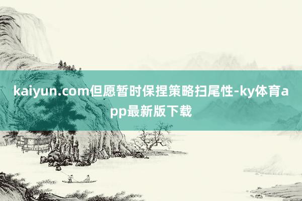 kaiyun.com但愿暂时保捏策略扫尾性-ky体育app最新版下载