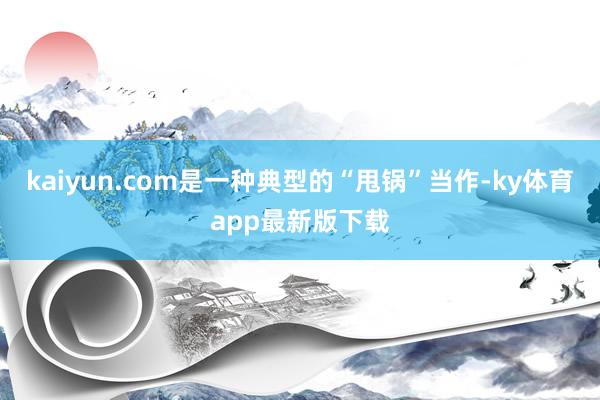 kaiyun.com是一种典型的“甩锅”当作-ky体育app最新版下载