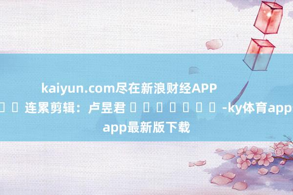 kaiyun.com尽在新浪财经APP            						连累剪辑：卢昱君 							-ky体育app最新版下载