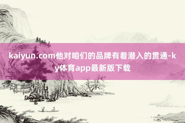 kaiyun.com他对咱们的品牌有着潜入的贯通-ky体育app最新版下载