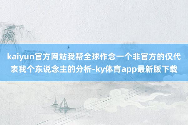 kaiyun官方网站我帮全球作念一个非官方的仅代表我个东说念主的分析-ky体育app最新版下载