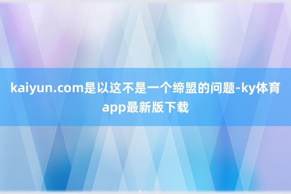 kaiyun.com是以这不是一个缔盟的问题-ky体育app最新版下载
