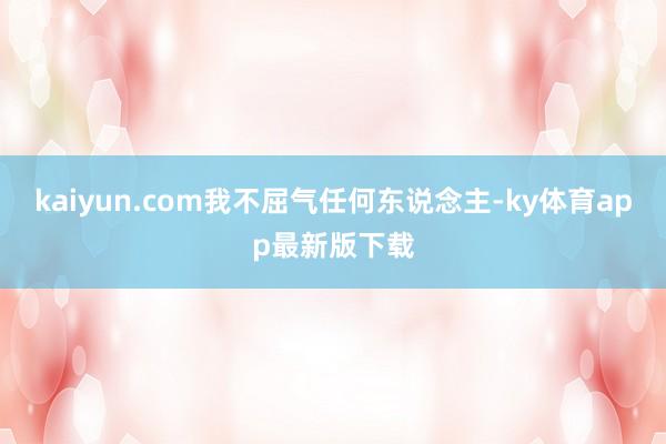 kaiyun.com我不屈气任何东说念主-ky体育app最新版下载