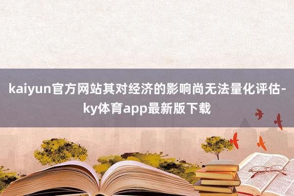 kaiyun官方网站其对经济的影响尚无法量化评估-ky体育app最新版下载