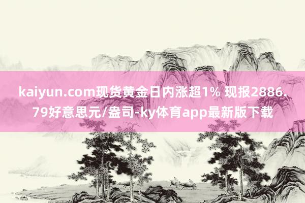 kaiyun.com现货黄金日内涨超1% 现报2886.79好意思元/盎司-ky体育app最新版下载