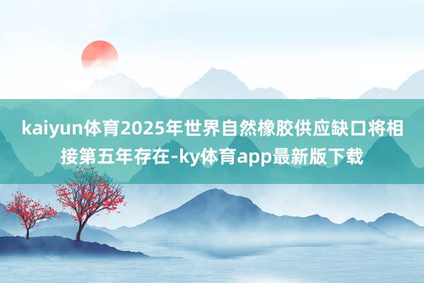 kaiyun体育2025年世界自然橡胶供应缺口将相接第五年存在-ky体育app最新版下载