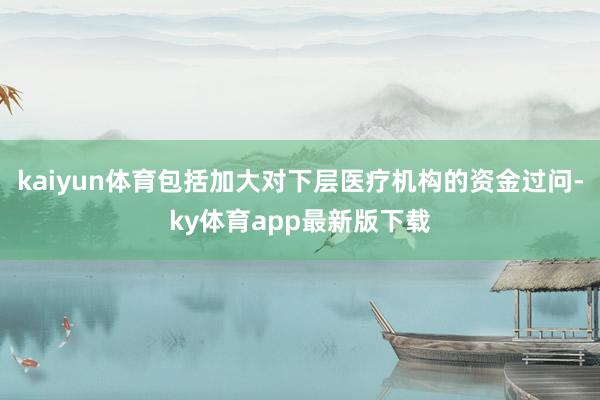 kaiyun体育包括加大对下层医疗机构的资金过问-ky体育app最新版下载