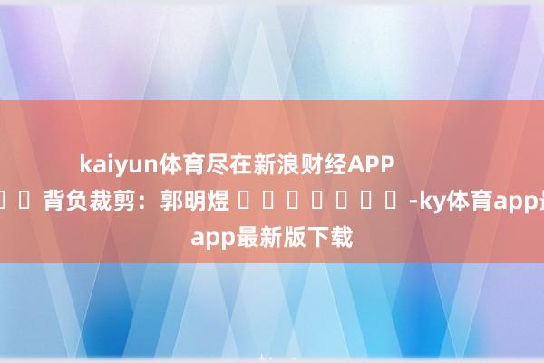 kaiyun体育尽在新浪财经APP            						背负裁剪：郭明煜 							-ky体育app最新版下载