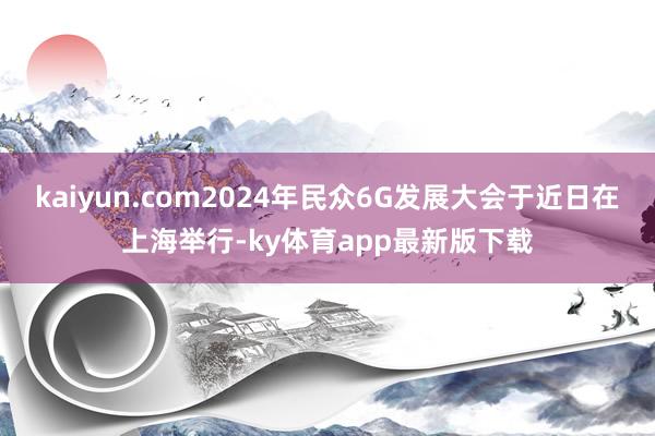 kaiyun.com2024年民众6G发展大会于近日在上海举行-ky体育app最新版下载